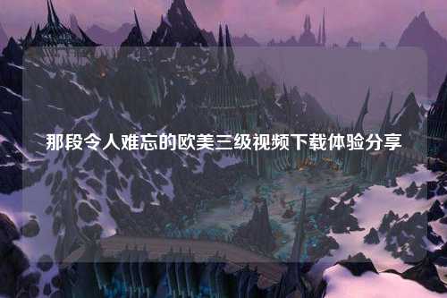 那段令人难忘的欧美三级视频下载体验分享
