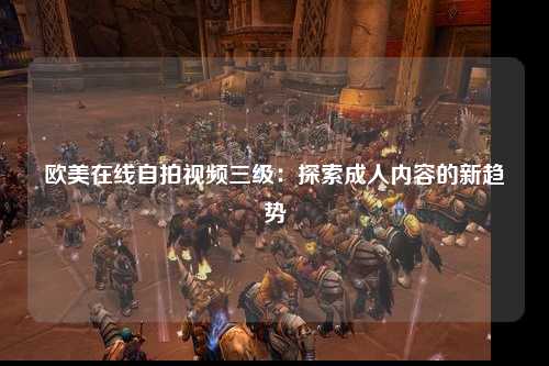 欧美在线自拍视频三级：探索成人内容的新趋势