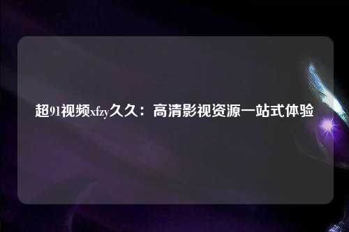 超91视频xfzy久久：高清影视资源一站式体验