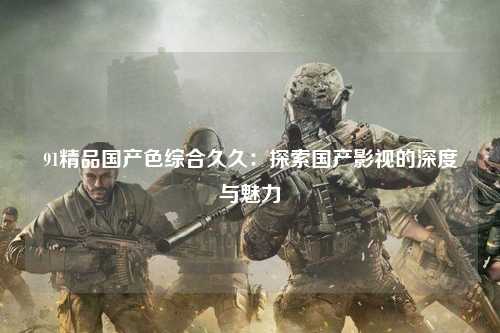 91精品国产色综合久久：探索国产影视的深度与魅力