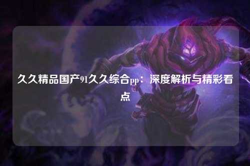 久久精品国产91久久综合pp：深度解析与精彩看点
