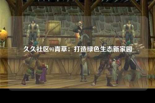 久久社区91青草：打造绿色生态新家园