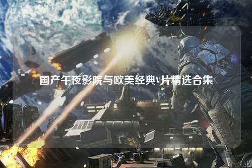 国产午夜影院与欧美经典V片精选合集
