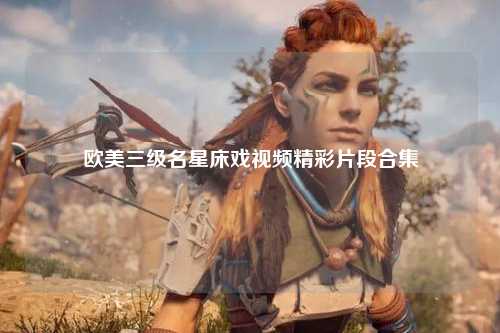欧美三级名星床戏视频精彩片段合集