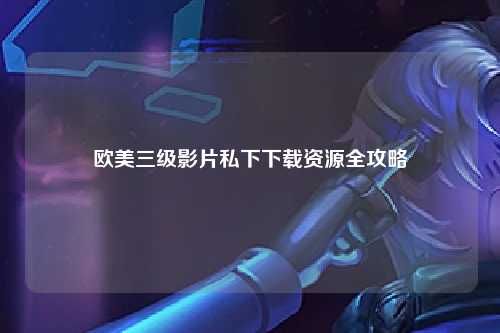 欧美三级影片私下下载资源全攻略