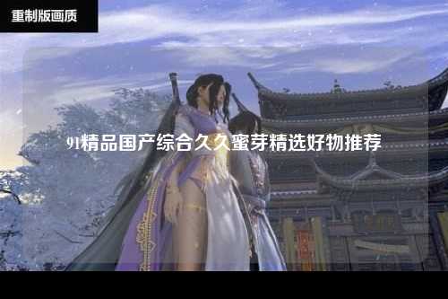 91精品国产综合久久蜜芽精选好物推荐