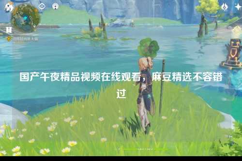 国产午夜精品视频在线观看，麻豆精选不容错过