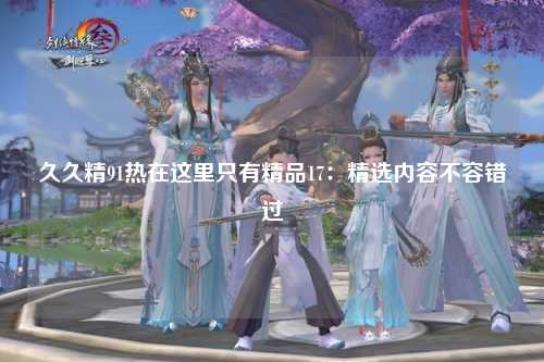 久久精91热在这里只有精品17：精选内容不容错过