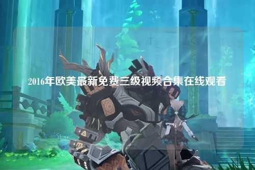 2016年欧美最新免费三级视频合集在线观看