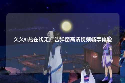 久久91热在线无广告弹窗高清视频畅享体验