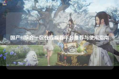 国产91综合一区在线观看平台推荐与使用指南
