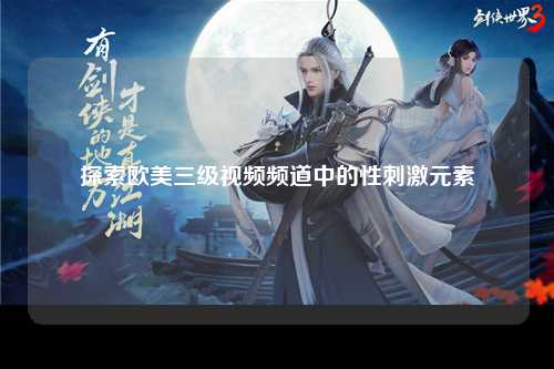探索欧美三级视频频道中的性刺激元素