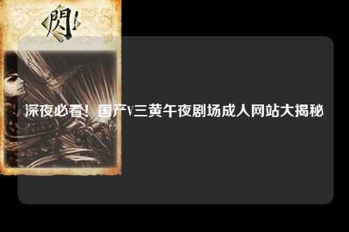 深夜必看！国产V三黄午夜剧场成人网站大揭秘