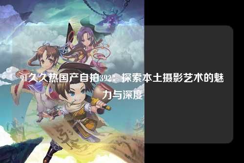 91久久热国产自拍392：探索本土摄影艺术的魅力与深度