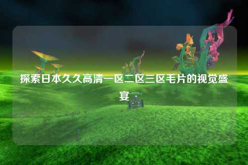 探索日本久久高清一区二区三区毛片的视觉盛宴