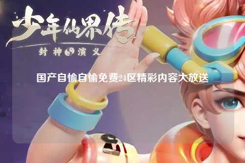 国产自愉自愉免费24区精彩内容大放送
