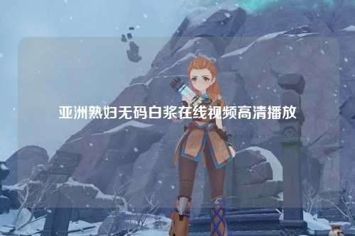 亚洲熟妇无码白浆在线视频高清播放