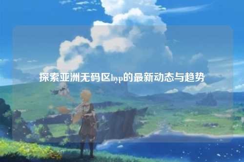 探索亚洲无码区byp的最新动态与趋势