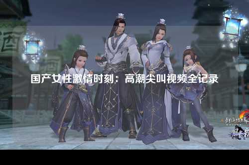 国产女性激情时刻：高潮尖叫视频全记录