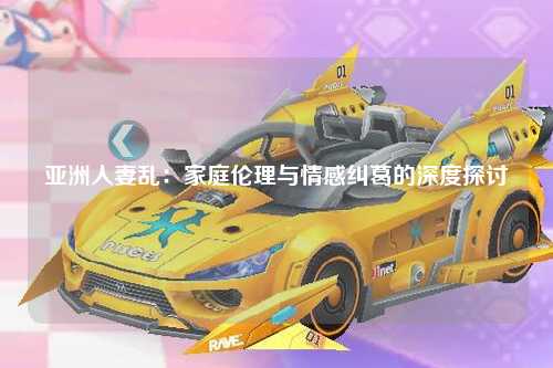 亚洲人妻乱：家庭伦理与情感纠葛的深度探讨