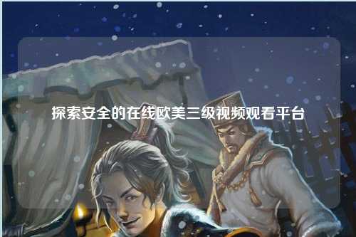探索安全的在线欧美三级视频观看平台
