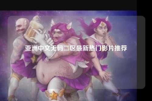 亚洲中文无码二区最新热门影片推荐