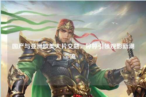 国产与亚洲欧美大片交融，婷婷引领观影新潮流
