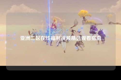 亚洲二区在线福利视频精选观看指南