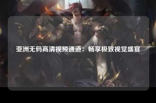 亚洲无码高清视频通道：畅享极致视觉盛宴