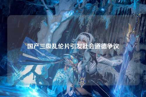 国产三级乱伦片引发社会道德争议