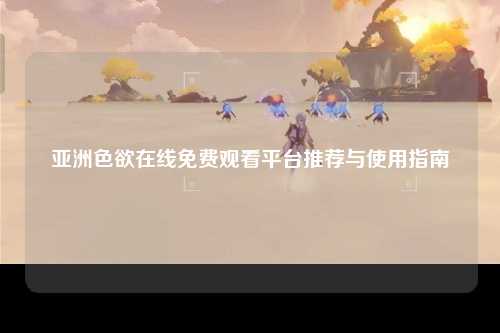 亚洲色欲在线免费观看平台推荐与使用指南
