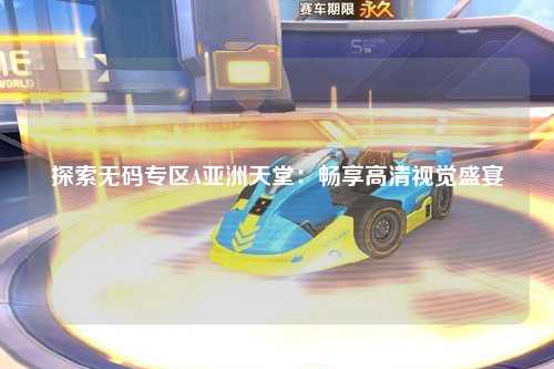 探索无码专区A亚洲天堂：畅享高清视觉盛宴