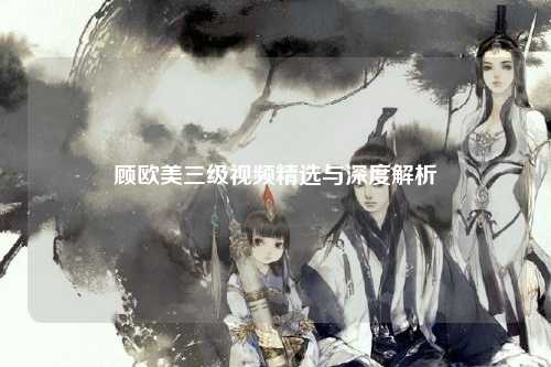 顾欧美三级视频精选与深度解析