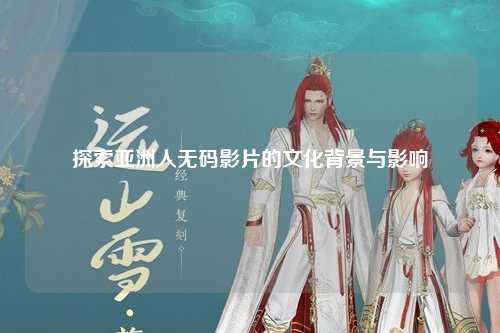 探索亚洲人无码影片的文化背景与影响