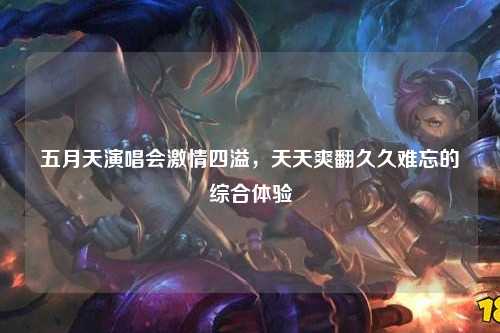五月天演唱会激情四溢，天天爽翻久久难忘的综合体验