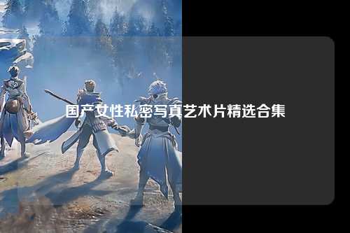 国产女性私密写真艺术片精选合集