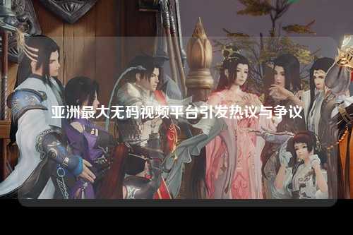 亚洲最大无码视频平台引发热议与争议