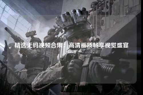 精选无码视频合集：高清画质畅享视觉盛宴