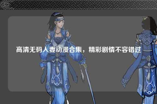 高清无码人妻动漫合集，精彩剧情不容错过