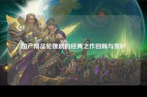 国产精品伦理剧的经典之作回顾与赏析