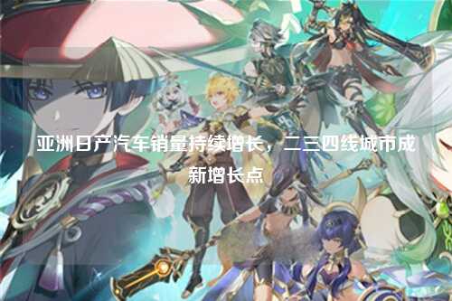 亚洲日产汽车销量持续增长，二三四线城市成新增长点