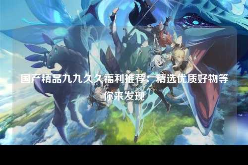 国产精品九九久久福利推荐：精选优质好物等你来发现
