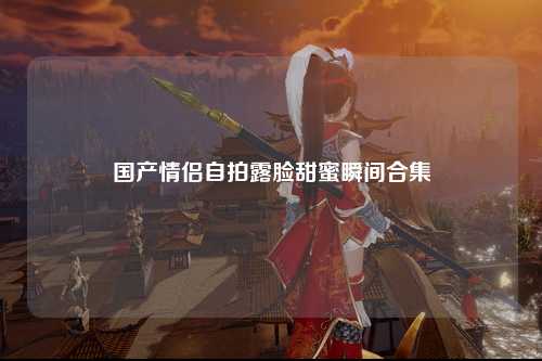 国产情侣自拍露脸甜蜜瞬间合集