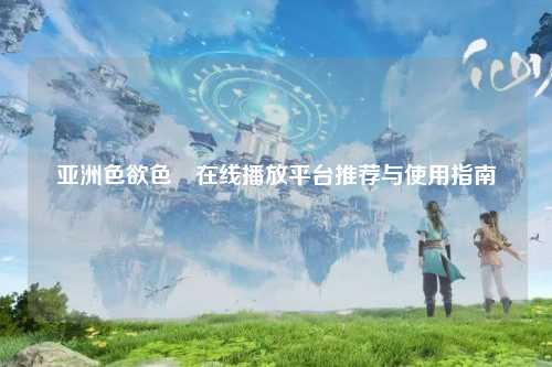 亚洲色欲色欱在线播放平台推荐与使用指南