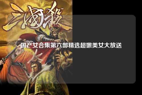 国产女合集第六部精选超嫩美女大放送