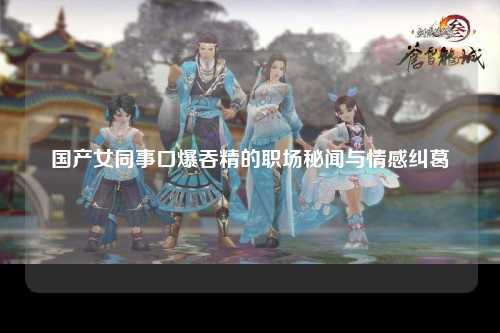国产女同事口爆吞精的职场秘闻与情感纠葛