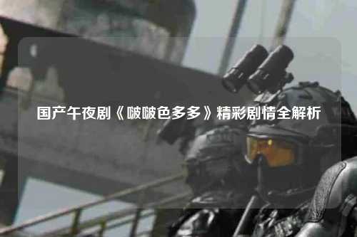 国产午夜剧《啵啵色多多》精彩剧情全解析
