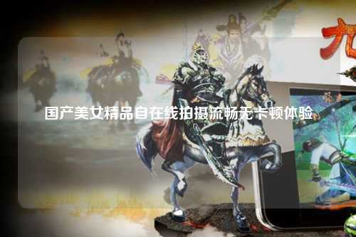 国产美女精品自在线拍摄流畅无卡顿体验