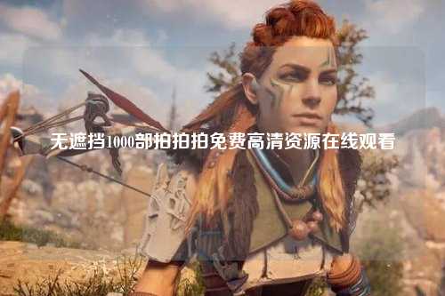 无遮挡1000部拍拍拍免费高清资源在线观看