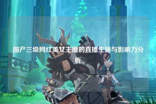 国产三级网红美女主播的直播生涯与影响力分析